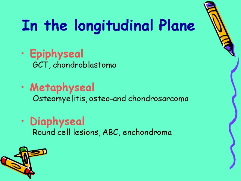 Epiphyseal GCT, chondroblastoma  Metaphyseal Osteomyelitis, osteo-and chondrosarcoma  Diaphyseal Round cell lesions, ABC,